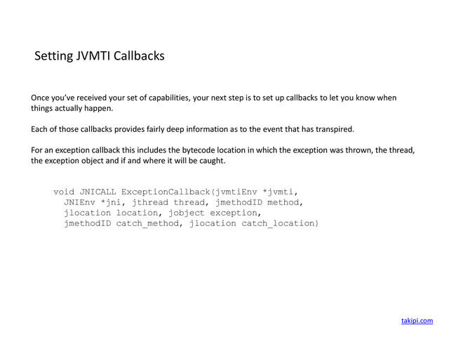 Setting JVMTI Callbacks
Once you’ve received your set of capabilities, your next step is to set up callbacks to let you know when
things actually happen.
Each of those callbacks provides fairly deep information as to the event that has transpired.
For an exception callback this includes the bytecode location in which the exception was thrown, the thread,
the exception object and if and where it will be caught.
void JNICALL ExceptionCallback(jvmtiEnv *jvmti,
JNIEnv *jni, jthread thread, jmethodID method,
jlocation location, jobject exception,
jmethodID catch_method, jlocation catch_location)
takipi.com
