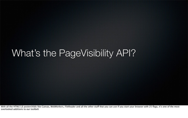 What’s the PageVisibility API?
With all the HTML5 JS posterchilds like Canvas, WebWorkers, FileReader and all the other stuff that you can use if you start your browser with 25 ﬂags, it’s one of the most
overlooked additions to our toolbelt
