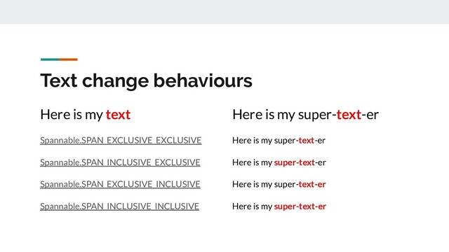 Text change behaviours
Here is my text
Spannable.SPAN_EXCLUSIVE_EXCLUSIVE
Spannable.SPAN_INCLUSIVE_EXCLUSIVE
Spannable.SPAN_EXCLUSIVE_INCLUSIVE
Spannable.SPAN_INCLUSIVE_INCLUSIVE
Here is my super-text-er
Here is my super-text-er
Here is my super-text-er
Here is my super-text-er
Here is my super-text-er
