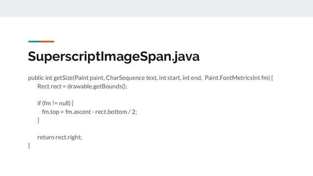 SuperscriptImageSpan.java
public int getSize(Paint paint, CharSequence text, int start, int end, Paint.FontMetricsInt fm) {
Rect rect = drawable.getBounds();
if (fm != null) {
fm.top = fm.ascent - rect.bottom / 2;
}
return rect.right;
}
