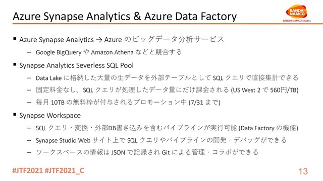 Azure Synapse Analytics & Azure Data Factory
§ Azure Synapse Analytics → Azure のビッグデータ分析サービス
- Google BigQuery や Amazon Athena などと競合する
§ Synapse Analytics Severless SQL Pool
- Data Lake に格納した⼤量の⽣データを外部テーブルとして SQL クエリで直接集計できる
- 固定料⾦なし、SQL クエリが処理したデータ量にだけ課⾦される (US West 2 で 560円/TB)
- 毎⽉ 10TB の無料枠が付与されるプロモーション中 (7/31 まで)
§ Synapse Workspace
- SQL クエリ・変換・外部DB書き込みを含むパイプラインが実⾏可能 (Data Factory の機能)
- Synapse Studio Web サイト上で SQL クエリやパイプラインの開発・デバッグができる
- ワークスペースの情報は JSON で記録され Git による管理・コラボができる
