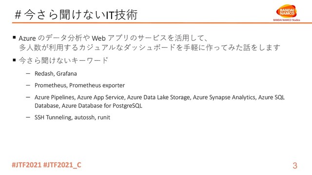＃今さら聞けないIT技術
§ Azure のデータ分析や Web アプリのサービスを活⽤して、
多⼈数が利⽤するカジュアルなダッシュボードを⼿軽に作ってみた話をします
§ 今さら聞けないキーワード
- Redash, Grafana
- Prometheus, Prometheus exporter
- Azure Pipelines, Azure App Service, Azure Data Lake Storage, Azure Synapse Analytics, Azure SQL
Database, Azure Database for PostgreSQL
- SSH Tunneling, autossh, runit
