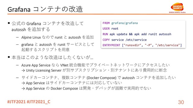 Grafana コンテナの改造
§ 公式の Grafana コンテナを改造して
autossh を追加する
- Alpine Linux なので runit と autossh を追加
- grafana と autossh を runit サービスとして
起動するスクリプトを⽤意
§ 本当はこのような改造はしたくないが…
- Azure App Service なら VNet 統合機能でプライベートネットワークにアクセスしたい
→ Unity Licensing Server が別サブスクリプション・別テナントにあり費⽤的に断念
- サイドカーコンテナ、複数コンテナ (Docker Compose) で autossh コンテナを追加したい
→ App Service はサイドカーコンテナには対応していない
→ App Service の Docker Compose は開発・デバッグが困難で実⽤的でない
FROM grafana/grafana
USER root
RUN apk update && apk add runit autossh
COPY service /etc/service
ENTRYPOINT ["runsvdir", "-P", "/etc/service"]
