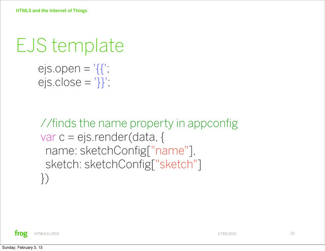2 FEB 2013
HTML5.tx 2013
HTML5 and the Internet of Things
23
ejs.open = '{{';
ejs.close = '}}';
//finds the name property in appconfig
var c = ejs.render(data, {
name: sketchConfig["name"],
sketch: sketchConfig["sketch"]
})
EJS template
Sunday, February 3, 13
