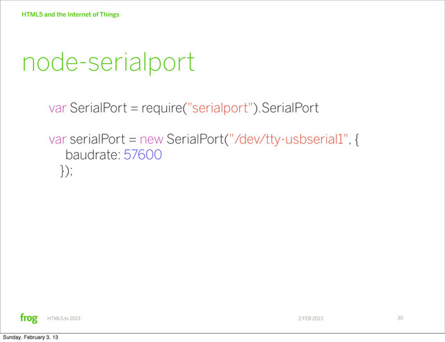 2 FEB 2013
HTML5.tx 2013
HTML5 and the Internet of Things
30
var SerialPort = require("serialport").SerialPort
var serialPort = new SerialPort("/dev/tty-usbserial1", {
baudrate: 57600
});
node-serialport
Sunday, February 3, 13
