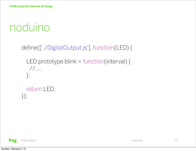 2 FEB 2013
HTML5.tx 2013
HTML5 and the Internet of Things
33
define(['./DigitalOutput.js'], function(LED) {
LED.prototype.blink = function(interval) {
//....
};
return LED;
});
noduino
Sunday, February 3, 13
