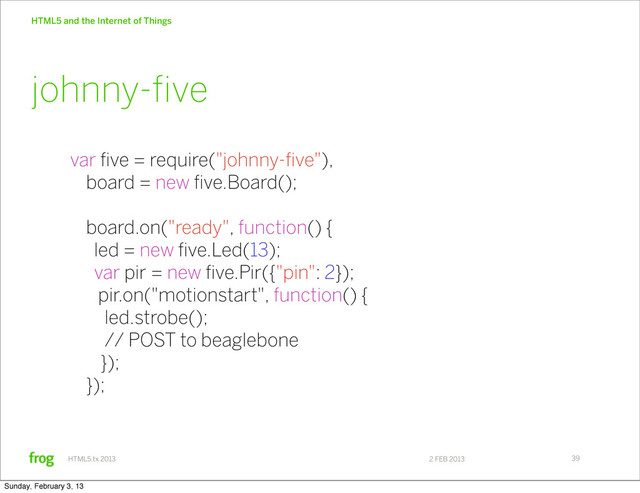 2 FEB 2013
HTML5.tx 2013
HTML5 and the Internet of Things
39
var five = require("johnny-five"),
board = new five.Board();
board.on("ready", function() {
led = new five.Led(13);
var pir = new five.Pir({"pin": 2});
pir.on("motionstart", function() {
led.strobe();
// POST to beaglebone
});
});
johnny-ﬁve
Sunday, February 3, 13
