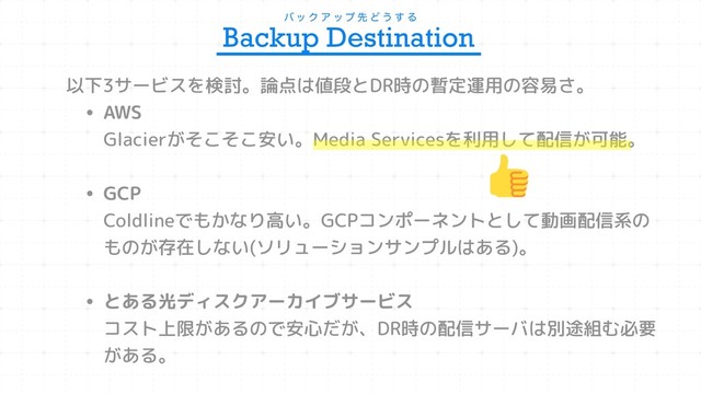 ό ο Ϋ Ξ ο ϓ ઌ Ͳ ͏ ͢ Δ
Backup Destination
以下3サービスを検討。論点は値段とDR時の暫定運用の容易さ。
• AWS 
Glacierがそこそこ安い。Media Servicesを利用して配信が可能。
• GCP 
Coldlineでもかなり高い。GCPコンポーネントとして動画配信系の
ものが存在しない(ソリューションサンプルはある)。 
• とある光ディスクアーカイブサービス 
コスト上限があるので安心だが、DR時の配信サーバは別途組む必要
がある。
