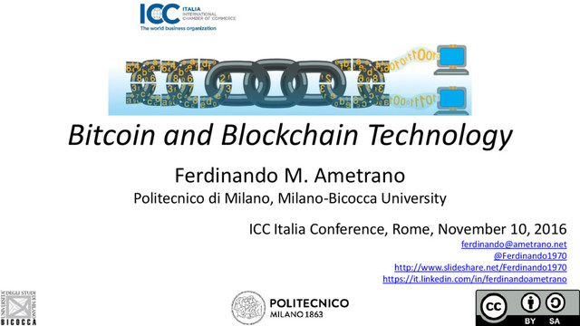 Bitcoin and Blockchain Technology
Ferdinando M. Ametrano
Politecnico di Milano, Milano-Bicocca University
ICC Italia Conference, Rome, November 10, 2016
ferdinando@ametrano.net
@Ferdinando1970
http://www.slideshare.net/Ferdinando1970
https://it.linkedin.com/in/ferdinandoametrano
