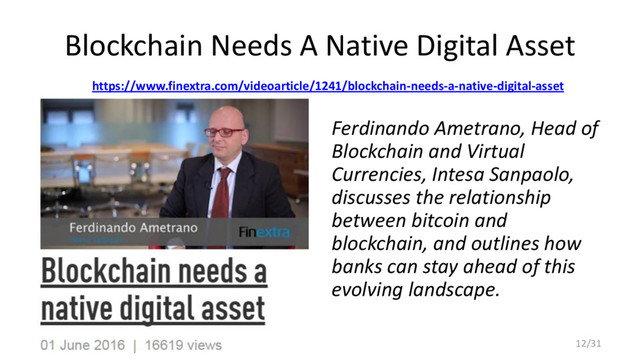Blockchain Needs A Native Digital Asset
https://www.finextra.com/videoarticle/1241/blockchain-needs-a-native-digital-asset
Ferdinando Ametrano, Head of
Blockchain and Virtual
Currencies, Intesa Sanpaolo,
discusses the relationship
between bitcoin and
blockchain, and outlines how
banks can stay ahead of this
evolving landscape.
12/31

