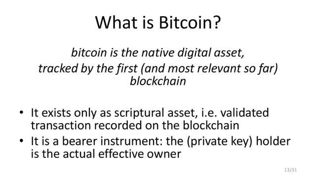 What is Bitcoin?
bitcoin is the native digital asset,
tracked by the first (and most relevant so far)
blockchain
• It exists only as scriptural asset, i.e. validated
transaction recorded on the blockchain
• It is a bearer instrument: the (private key) holder
is the actual effective owner
13/31
