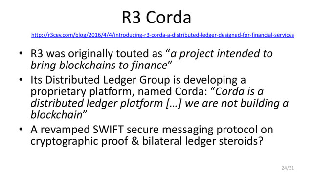R3 Corda
http://r3cev.com/blog/2016/4/4/introducing-r3-corda-a-distributed-ledger-designed-for-financial-services
• R3 was originally touted as “a project intended to
bring blockchains to finance”
• Its Distributed Ledger Group is developing a
proprietary platform, named Corda: “Corda is a
distributed ledger platform […] we are not building a
blockchain”
• A revamped SWIFT secure messaging protocol on
cryptographic proof & bilateral ledger steroids?
24/31
