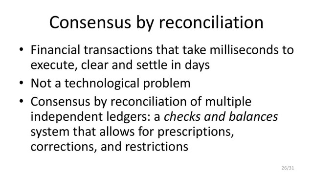 Consensus by reconciliation
• Financial transactions that take milliseconds to
execute, clear and settle in days
• Not a technological problem
• Consensus by reconciliation of multiple
independent ledgers: a checks and balances
system that allows for prescriptions,
corrections, and restrictions
26/31
