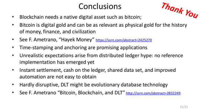 Conclusions
• Blockchain needs a native digital asset such as bitcoin;
• Bitcoin is digital gold and can be as relevant as physical gold for the history
of money, finance, and civilization
• See F. Ametrano, “Hayek Money” https://ssrn.com/abstract=2425270
• Time-stamping and anchoring are promising applications
• Unrealistic expectations arise from distributed ledger hype: no reference
implementation has emerged yet
• Instant settlement, cash on the ledger, shared data set, and improved
automation are not easy to obtain
• Hardly disruptive, DLT might be evolutionary database technology
• See F. Ametrano “Bitcoin, Blockchain, and DLT” http://ssrn.com/abstract=2832249
31/31
