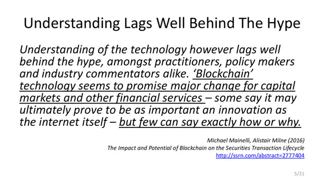 Understanding Lags Well Behind The Hype
Understanding of the technology however lags well
behind the hype, amongst practitioners, policy makers
and industry commentators alike. ‘Blockchain’
technology seems to promise major change for capital
markets and other financial services – some say it may
ultimately prove to be as important an innovation as
the internet itself – but few can say exactly how or why.
Michael Mainelli, Alistair Milne (2016)
The Impact and Potential of Blockchain on the Securities Transaction Lifecycle
http://ssrn.com/abstract=2777404
5/31
