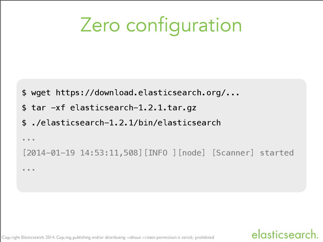 Copyright Elasticsearch 2014. Copying, publishing and/or distributing without written permission is strictly prohibited
Copyright Elasticsearch 2014. Copying, publishing and/or distributing without written permission is strictly prohibited
Copyright Elasticsearch 2014. Copying, publishing and/or distributing without written permission is strictly prohibited
Zero configuration
$ wget https://download.elasticsearch.org/...
$ tar -xf elasticsearch-1.2.1.tar.gz
$ ./elasticsearch-1.2.1/bin/elasticsearch
...
[2014-01-19 14:53:11,508][INFO ][node] [Scanner] started
...

