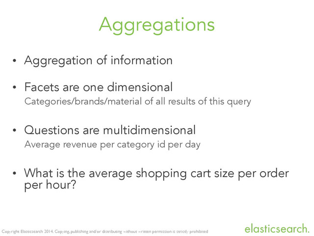 Copyright Elasticsearch 2014. Copying, publishing and/or distributing without written permission is strictly prohibited
Aggregations
• Aggregation of information
• Facets are one dimensional
Categories/brands/material of all results of this query
• Questions are multidimensional
Average revenue per category id per day
• What is the average shopping cart size per order
per hour?
