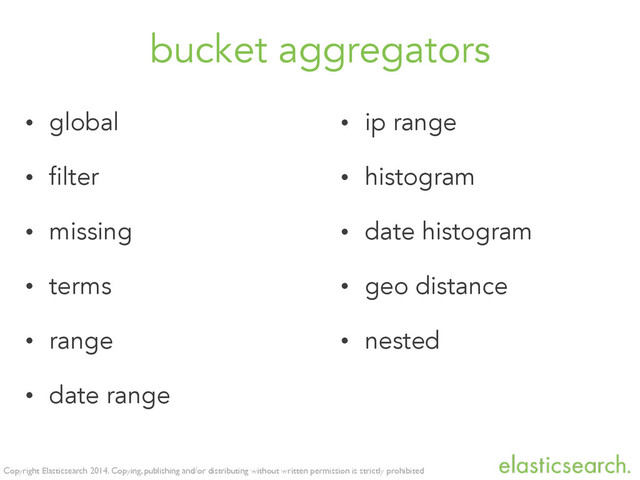 Copyright Elasticsearch 2014. Copying, publishing and/or distributing without written permission is strictly prohibited
bucket aggregators
• global
• filter
• missing
• terms
• range
• date range
• ip range
• histogram
• date histogram
• geo distance
• nested
