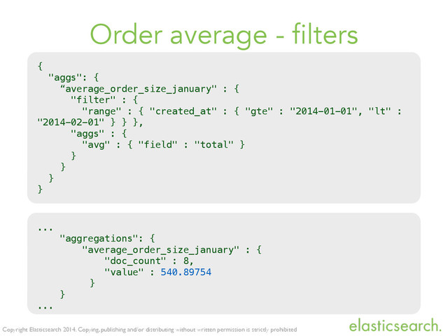 Copyright Elasticsearch 2014. Copying, publishing and/or distributing without written permission is strictly prohibited
Order average - filters
{
"aggs": {
“average_order_size_january" : {
"filter" : {
"range" : { "created_at" : { "gte" : "2014-01-01", "lt" :
"2014-02-01" } } },
"aggs" : {
"avg" : { "field" : "total" }
}
}
}
}
...
"aggregations": {
"average_order_size_january" : {
"doc_count" : 8,
"value" : 540.89754
}
}
...
