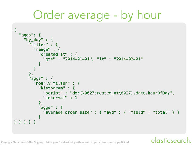 Copyright Elasticsearch 2014. Copying, publishing and/or distributing without written permission is strictly prohibited
Order average - by hour
{
"aggs": {
"by_day" : {
"filter" : {
"range" : {
"created_at" : {
"gte" : "2014-01-01", "lt" : "2014-02-01"
}
}
},
"aggs" : {
"hourly_filter" : {
"histogram" : {
"script" : "doc[\0027created_at\0027].date.hourOfDay",
"interval" : 1
},
"aggs" : {
"average_order_size" : { "avg" : { "field" : "total" } }
}
} } } } }
