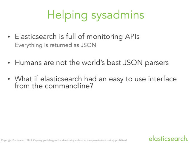 Copyright Elasticsearch 2014. Copying, publishing and/or distributing without written permission is strictly prohibited
Helping sysadmins
• Elasticsearch is full of monitoring APIs
Everything is returned as JSON
• Humans are not the world’s best JSON parsers
• What if elasticsearch had an easy to use interface
from the commandline?
