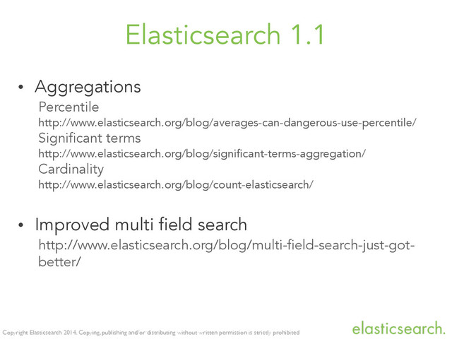 Copyright Elasticsearch 2014. Copying, publishing and/or distributing without written permission is strictly prohibited
Elasticsearch 1.1
• Aggregations
Percentile
http://www.elasticsearch.org/blog/averages-can-dangerous-use-percentile/
Significant terms
http://www.elasticsearch.org/blog/significant-terms-aggregation/
Cardinality
http://www.elasticsearch.org/blog/count-elasticsearch/
• Improved multi field search
http://www.elasticsearch.org/blog/multi-field-search-just-got-
better/
