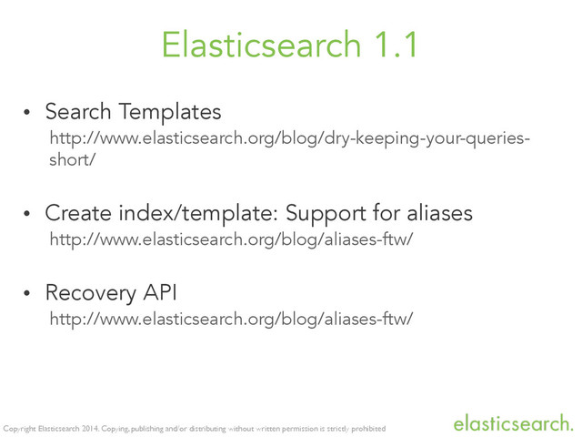 Copyright Elasticsearch 2014. Copying, publishing and/or distributing without written permission is strictly prohibited
Elasticsearch 1.1
• Search Templates
http://www.elasticsearch.org/blog/dry-keeping-your-queries-
short/
• Create index/template: Support for aliases
http://www.elasticsearch.org/blog/aliases-ftw/
• Recovery API
http://www.elasticsearch.org/blog/aliases-ftw/
