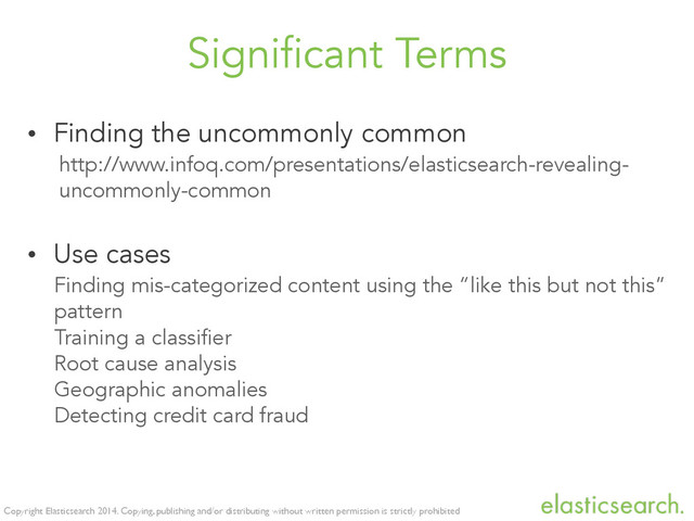 Copyright Elasticsearch 2014. Copying, publishing and/or distributing without written permission is strictly prohibited
Significant Terms
• Finding the uncommonly common
http://www.infoq.com/presentations/elasticsearch-revealing-
uncommonly-common
• Use cases
Finding mis-categorized content using the “like this but not this”
pattern
Training a classifier
Root cause analysis
Geographic anomalies
Detecting credit card fraud
