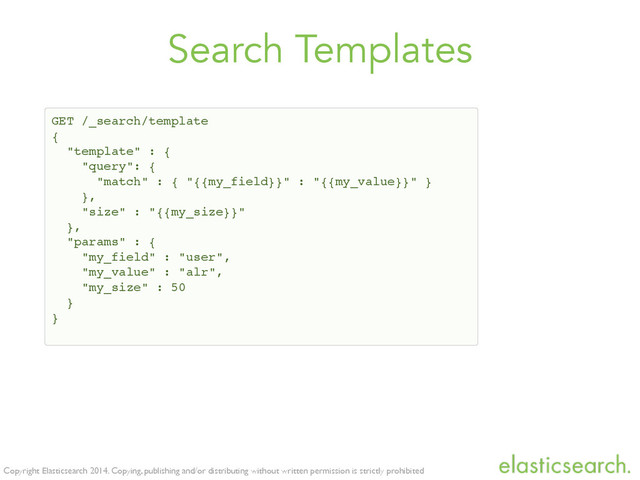 Copyright Elasticsearch 2014. Copying, publishing and/or distributing without written permission is strictly prohibited
Search Templates
GET /_search/template!
{!
"template" : {!
"query": { !
"match" : { "{{my_field}}" : "{{my_value}}" }!
},!
"size" : "{{my_size}}"!
},!
"params" : {!
"my_field" : "user",!
"my_value" : "alr",!
"my_size" : 50!
}!
}

