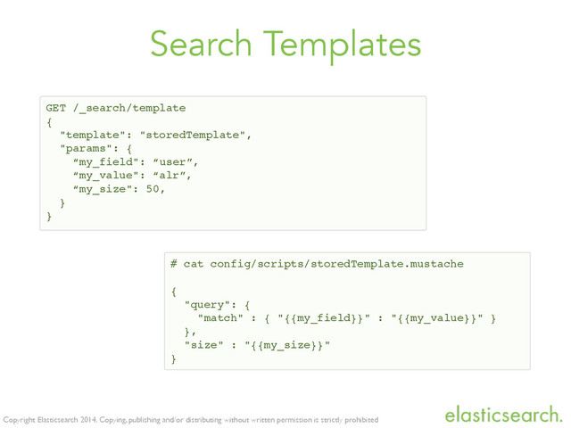 Copyright Elasticsearch 2014. Copying, publishing and/or distributing without written permission is strictly prohibited
Search Templates
GET /_search/template!
{!
"template": "storedTemplate",!
"params": {!
“my_field": “user”,!
“my_value": “alr”,!
“my_size": 50,!
}!
}
# cat config/scripts/storedTemplate.mustache!
!
{!
"query": { !
"match" : { "{{my_field}}" : "{{my_value}}" }!
},!
"size" : "{{my_size}}"!
}
