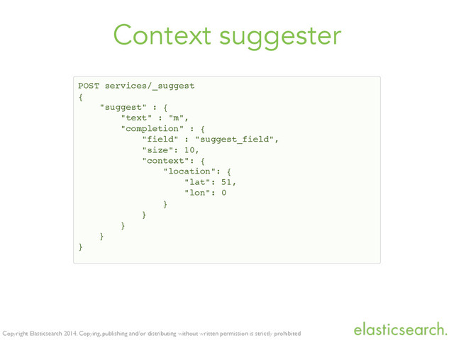 Copyright Elasticsearch 2014. Copying, publishing and/or distributing without written permission is strictly prohibited
Context suggester
POST services/_suggest!
{!
"suggest" : {!
"text" : "m",!
"completion" : {!
"field" : "suggest_field",!
"size": 10,!
"context": {!
"location": {!
"lat": 51,!
"lon": 0!
}!
}!
}!
}!
}
