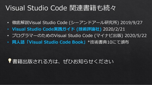 Visual Studio Code 関連書籍も続々
• 徹底解説Visual Studio Code (シーアンドアール研究所) 2019/9/27
• Visual Studio Code実践ガイド (技術評論社) 2020/2/21
• プログラマーのためのVisual Studio Code (マイナビ出版) 2020/5/22
• 同⼈誌「Visual Studio Code Book」*技術書典10にて頒布
💡書籍出版される⽅は、ぜひお知らせください
