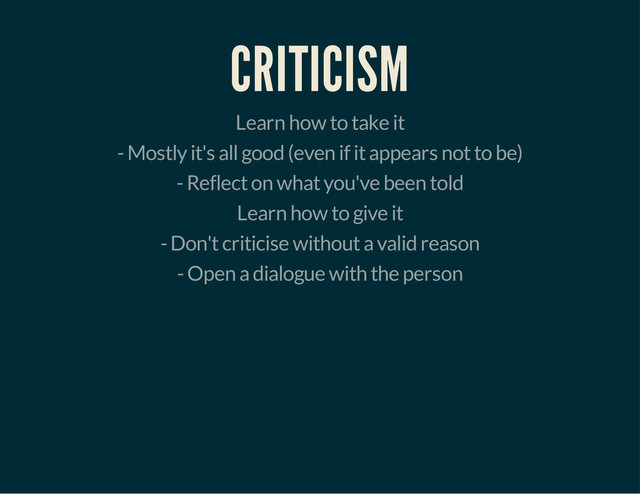 CRITICISM
Learn how to take it
- Mostly it's all good (even if it appears not to be)
- Reflect on what you've been told
Learn how to give it
- Don't criticise without a valid reason
- Open a dialogue with the person
