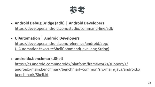 参考
• Android Debug Bridge (adb) | Android Developers
 
https://developer.android.com/studio/command-line/adb
• UiAutomation | Android Developers
 
https://developer.android.com/reference/android/app/
UiAutomation#executeShellCommand(java.lang.String)
• androidx.benchmark.Shell
 
https://cs.android.com/androidx/platform/frameworks/support/+/
androidx-main:benchmark/benchmark-common/src/main/java/androidx/
benchmark/Shell.kt
12
