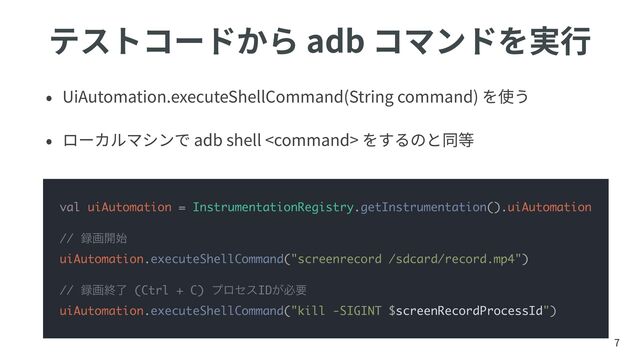 テストコードから adb コマンドを実⾏
• UiAutomation.executeShellCommand(String command) を使う
• ローカルマシンで adb shell  をするのと同等
7
val uiAutomation = InstrumentationRegistry.getInstrumentation().uiAutomation
// ࿥ը։࢝


uiAutomation.executeShellCommand("screenrecord /sdcard/record.mp4")
// ࿥ըऴྃ (Ctrl + C) ϓϩηεID͕ඞཁ
uiAutomation.executeShellCommand("kill -SIGINT $screenRecordProcessId")
