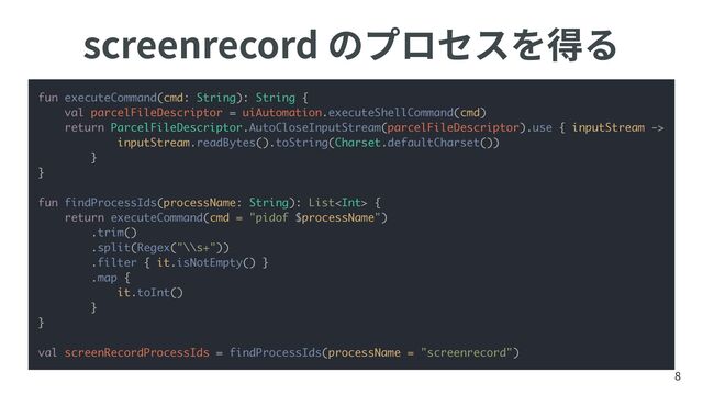 screenrecord のプロセスを得る
8
fun executeCommand(cmd: String): String {
val parcelFileDescriptor = uiAutomation.executeShellCommand(cmd)
return ParcelFileDescriptor.AutoCloseInputStream(parcelFileDescriptor).use { inputStream ->
inputStream.readBytes().toString(Charset.defaultCharset())
}
}
fun findProcessIds(processName: String): List {
return executeCommand(cmd = "pidof $processName")
.trim()
.split(Regex("\\s+"))
.filter { it.isNotEmpty() }
.map {
it.toInt()
}
}
val screenRecordProcessIds = findProcessIds(processName = "screenrecord")
