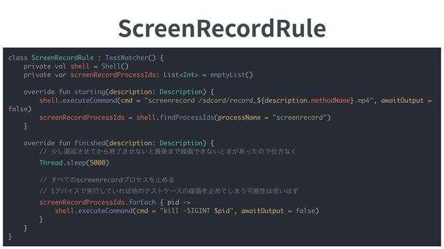 ScreenRecordRule
9
class ScreenRecordRule : TestWatcher() {
private val shell = Shell()
private var screenRecordProcessIds: List = emptyList()
override fun starting(description: Description) {
shell.executeCommand(cmd = "screenrecord /sdcard/record_${description.methodName}.mp4", awaitOutput =
false)
screenRecordProcessIds = shell.findProcessIds(processName = "screenrecord")
}
override fun finished(description: Description) {
// গ͠஗Ԇ͔ͤͯ͞Βऴྃͤ͞ͳ͍ͱ࠷ޙ·Ͱ࿥ըͰ͖ͳ͍ͱ͖͕͋ͬͨͷͰ࢓ํͳ͘
Thread.sleep(5000)
// ͢΂ͯͷscreenrecordϓϩηεΛࢭΊΔ
// 1σόΠεͰ࣮ߦ͍ͯ͠Ε͹ଞͷςετέʔεͷ࿥ըΛࢭΊͯ͠·͏Մೳੑ͸௿͍͸ͣ
screenRecordProcessIds.forEach { pid ->
shell.executeCommand(cmd = "kill -SIGINT $pid", awaitOutput = false)
}
}
}
