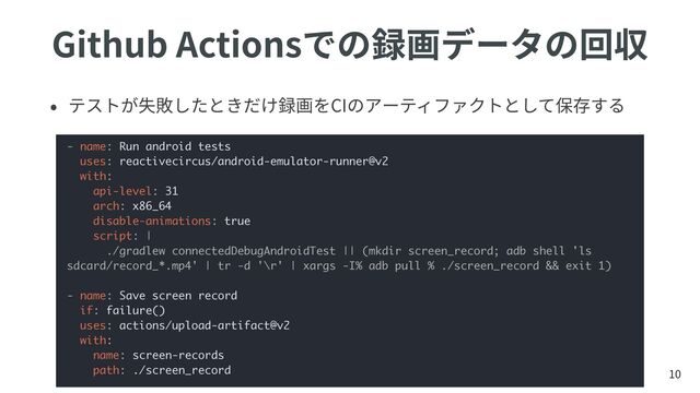 Github Actionsでの録画データの回収
• テストが失敗したときだけ録画をCIのアーティファクトとして保存する
10
- name: Run android tests
uses: reactivecircus/android-emulator-runner@v2
with:
api-level: 31
arch: x86_64
disable-animations: true
script: |
./gradlew connectedDebugAndroidTest || (mkdir screen_record; adb shell 'ls
sdcard/record_*.mp4' | tr -d '\r' | xargs -I% adb pull % ./screen_record && exit 1)
- name: Save screen record
if: failure()
uses: actions/upload-artifact@v2
with:
name: screen-records
path: ./screen_record

