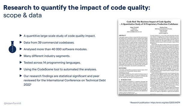 Research to quantify the impact of code quality:
scope & data
@AdamTornhill
▶ A quantitive large-scale study of code quality impact.


▶ Data from 39 commercial codebases.


▶ Analysed more than 40 000 software modules.


▶ Many different industry segments.


▶ Tested across 14 programming languages.


▶ Using the CodeScene tool to automated the analyses.


▶ Our research findings are statistical significant and peer
reviewed for the International Conference on Technical Debt
20221
1 Research publication: https://arxiv.org/abs/2203.04374
