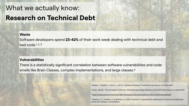 What we actually know:


Research on Technical Debt
Waste
 
Software developers spend 23-42% of their work week dealing with technical debt and
bad code.1, 2, 3
1 Besker, T., Martini, A., Bosch, J. (2019) “Software Developer Productivity Loss Due to Technical Debt”


2 Stripe, (2018), “The Developer Coef
fi
cient: Software engineering ef
fi
ciency and its $3 trillion impact on global GDP”


3 https://codescene.com/technical-debt/whitepaper/calculate-business-costs-of-technical-debt.pdf


4 Sultana, K. Z., Codabux, Z., & Williams, B. (2020, December). Examining the relationship of code and architectural
smells with software vulnerabilities.
Vulnerabilities
 
There is a statistically signi
fi
cant correlation between software vulnerabilities and code
smells like Brain Classes, complex implementations, and large classes.4
