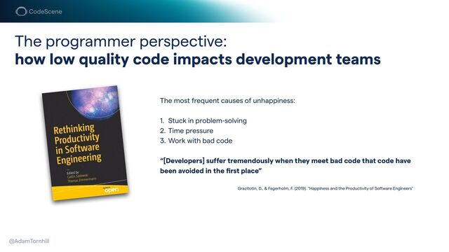The programmer perspective:


how low quality code impacts development teams
@AdamTornhill
The most frequent causes of unhappiness:


1. Stuck in problem-solving


2. Time pressure


3. Work with bad code


“[Developers] suffer tremendously when they meet bad code that code have
been avoided in the
fi
rst place”


Grazitotin, D., & Fagerholm, F. (2019). “Happiness and the Productivity of Software Engineers"
