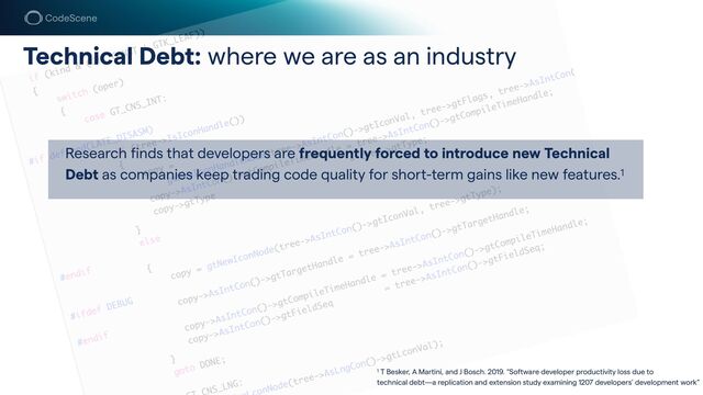 Technical Debt: where we are as an industry
Research finds that developers are frequently forced to introduce new Technical
Debt as companies keep trading code quality for sho
r
t-term gains like new features.1
1 T Besker, A Ma
r
tini, and J Bosch. 2019. “Software developer productivity loss due to
 
technical debt—a replication and extension study examining 1207 developers’ development work”
