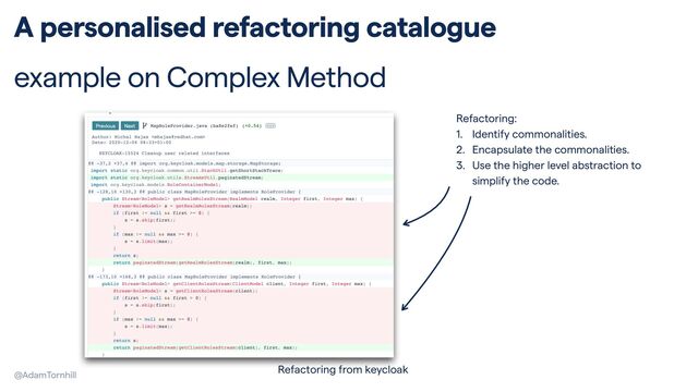 @AdamTornhill
A personalised refactoring catalogue


example on Complex Method
Refactoring from keycloak
Refactoring:


1. Identify commonalities.


2. Encapsulate the commonalities.


3. Use the higher level abstraction to
simplify the code.
