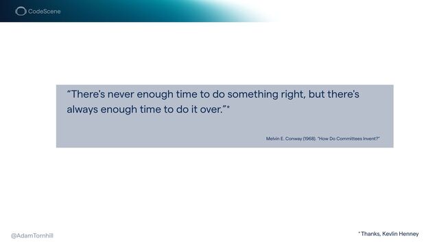 “There's never enough time to do something right, but there's
always enough time to do it over.”*
Melvin E. Conway (1968). “How Do Committees Invent?”
@AdamTornhill * Thanks, Kevlin Henney
