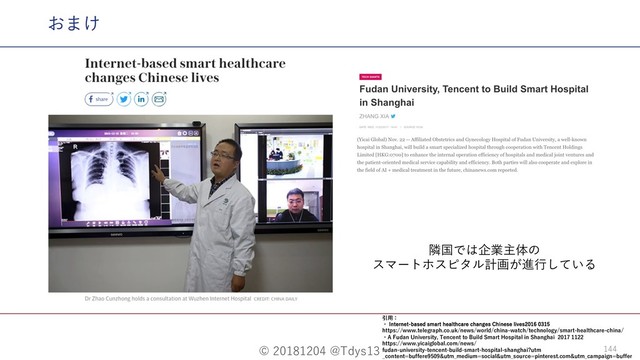 © 20181204 @Tdys13 144
おまけ
隣国では企業主体の
スマートホスピタル計画が進⾏している
引⽤：
・ *OUFSOFUCBTFETNBSUIFBMUIDBSFDIBOHFT$IJOFTFMJWFT
https://www.telegraph.co.uk/news/world/china-watch/technology/smart-healthcare-china/
・A Fudan University, Tencent to Build Smart Hospital in Shanghai 2017 1122
https://www.yicaiglobal.com/news/
fudan-university-tencent-build-smart-hospital-shanghai?utm
_content=buffere9509&utm_medium=social&utm_source=pinterest.com&utm_campaign=buffer
