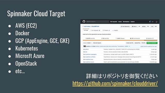 Spinnaker Cloud Target
詳細はリポジトリを御覧ください
https://github.com/spinnaker/clouddriver/
● AWS (EC2)
● Docker
● GCP (AppEngine, GCE, GKE)
● Kubernetes
● Microsft Azure
● OpenStack
● etc...
