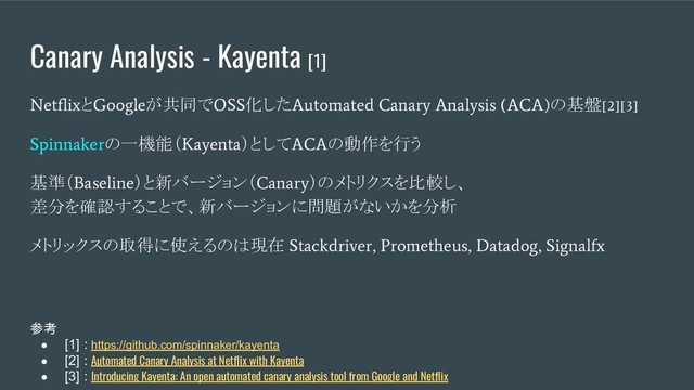 Canary Analysis - Kayenta [1]
Netflix
と
Google
が共同で
OSS
化した
Automated Canary Analysis (ACA)
の基盤
[2][3]
Spinnaker
の一機能（
Kayenta
）として
ACA
の動作を行う
基準（
Baseline
）と新バージョン（
Canary
）のメトリクスを比較し、
差分を確認することで、新バージョンに問題がないかを分析
メトリックスの取得に使えるのは現在
Stackdriver, Prometheus, Datadog, Signalfx
参考
● [1] : https://github.com/spinnaker/kayenta
● [2] : Automated Canary Analysis at Netflix with Kayenta
● [3] : Introducing Kayenta: An open automated canary analysis tool from Google and Netflix
