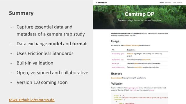 - Capture essential data and
metadata of a camera trap study
- Data exchange model and format
- Uses Frictionless Standards
- Built-in validation
- Open, versioned and collaborative
- Version 1.0 coming soon
Summary
tdwg.github.io/camtrap-dp
