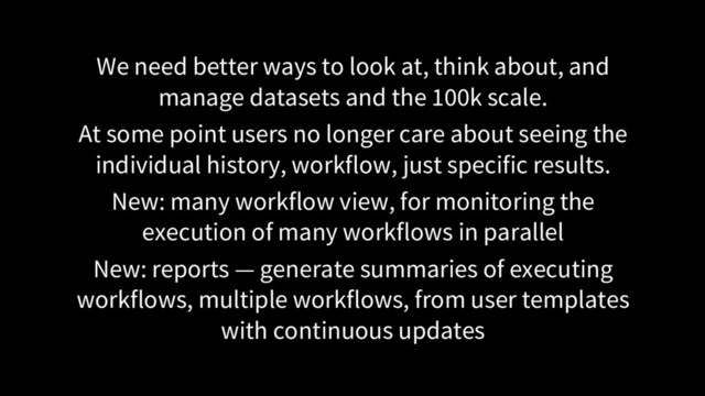 We need better ways to look at, think about, and
manage datasets and the 100k scale.
At some point users no longer care about seeing the
individual history, workflow, just specific results.
New: many workflow view, for monitoring the
execution of many workflows in parallel
New: reports — generate summaries of executing
workflows, multiple workflows, from user templates
with continuous updates
