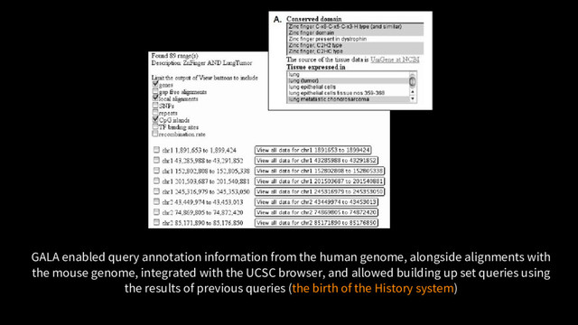 GALA enabled query annotation information from the human genome, alongside alignments with
the mouse genome, integrated with the UCSC browser, and allowed building up set queries using
the results of previous queries (the birth of the History system)
